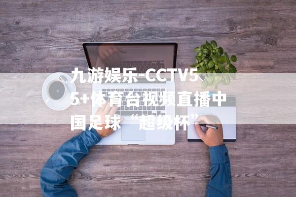 九游娱乐-CCTV55+体育台视频直播中国足球“超级杯”